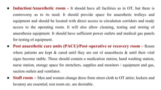 ● Induction/Anaesthetic room - It should have all facilities as in OT, but there is
controversy as to its need. It should provide space for anaesthetic trolleys and
equipment and should be located with direct access to circulation corridors and ready
access to the operating room. It will also allow cleaning, testing and storing of
anaesthesia equipment. It should have sufficient power outlets and medical gas panels
for testing of equipment.
● Post anaesthetic care units (PACU)/Post–operative or recovery room – Room
where patients are kept & cared until they are out of anaesthesia & until their vital
signs become stable. These should contain a medication station, hand washing station,
nurse station, storage space for stretchers, supplies and monitors / equipment and gas,
suction outlets and ventilator.
● Staff room – Men and women change dress from street cloth to OT attire; lockers and
lavatory are essential; rest room etc. are desirable.
 