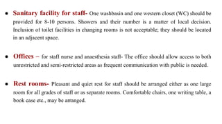 ● Sanitary facility for staff- One washbasin and one western closet (WC) should be
provided for 8-10 persons. Showers and their number is a matter of local decision.
Inclusion of toilet facilities in changing rooms is not acceptable; they should be located
in an adjacent space.
● Offices – for staff nurse and anaesthesia staff- The office should allow access to both
unrestricted and semi-restricted areas as frequent communication with public is needed.
● Rest rooms- Pleasant and quiet rest for staff should be arranged either as one large
room for all grades of staff or as separate rooms. Comfortable chairs, one writing table, a
book case etc., may be arranged.
 