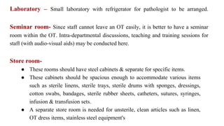 Laboratory – Small laboratory with refrigerator for pathologist to be arranged.
Seminar room- Since staff cannot leave an OT easily, it is better to have a seminar
room within the OT. Intra-departmental discussions, teaching and training sessions for
staff (with audio-visual aids) may be conducted here.
Store room-
● These rooms should have steel cabinets & separate for specific items.
● These cabinets should be spacious enough to accommodate various items
such as sterile linens, sterile trays, sterile drums with sponges, dressings,
cotton swabs, bandages, sterile rubber sheets, catheters, sutures, syringes,
infusion & transfusion sets.
● A separate store room is needed for unsterile, clean articles such as linen,
OT dress items, stainless steel equipment's
 