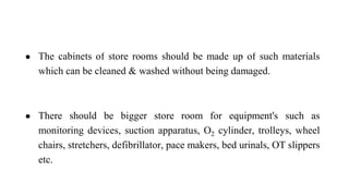 ● The cabinets of store rooms should be made up of such materials
which can be cleaned & washed without being damaged.
● There should be bigger store room for equipment's such as
monitoring devices, suction apparatus, O2 cylinder, trolleys, wheel
chairs, stretchers, defibrillator, pace makers, bed urinals, OT slippers
etc.
 