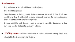 Scrub room-
• This is planned to be built within the restricted area.
• This should be spacious.
• Sometimes two or three operation theatres can share one scrub facility. Scrub area
should have deep & wide shink to avoid splash of water on the surrounding area.
There should be facilities for running water.
• The taps should be such that they could be opened or closed by foot pedals or they
have long handles that can be operate by elbows.
● Waiting room – Patient's attendants or family member's waiting room with
attached toilet & drinking water facility.
 