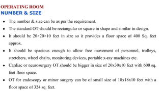 OPERATING ROOM
NUMBER & SIZE
● The number & size can be as per the requirement.
● The standard OT should be rectangular or square in shape and similar in design.
● It should be 20×20×10 feet in size so it provides a floor space of 400 Sq. feet
approx.
● It should be spacious enough to allow free movement of personnel, trolleys,
stretchers, wheel chairs, monitoring devices, portable x-ray machines etc.
● Cardiac or neurosurgery OT should be bigger in size of 20x30x10 feet with 600 sq.
feet floor space.
● OT for endoscopy or minor surgery can be of small size of 18x18x10 feet with a
floor space of 324 sq. feet.
 