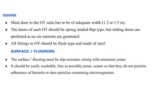 DOORS
● Main door to the OT suite has to be of adequate width (1.2 to 1.5 m).
● The doors of each OT should be spring loaded flap type, but sliding doors are
preferred as no air currents are generated.
● All fittings in OT should be flush type and made of steel.
SURFACE / FLOORING
● The surface / flooring must be slip resistant, strong with minimum joints.
● It should be easily washable, free as possible joints, seams so that they do not permits
adherence of bacteria or dust particles containing microorganism.
 