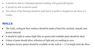 ● It should be able to withstand repeated washing with germicidal agents.
● It should be able to absorb sound.
● The colour of the flooring should be such that if a needle is dropped on the floor it is
visible.
WALLS
● The walls, ceiling & floor surfaces should be made of hard fire resistant, smooth, non-
porous material.
● It should be light in colour (light blue or green) and washable paint should be ideal.
● Colour of paint should allow reflection of light and yet soothing to eyes.
● Adequate electric points should be available on the wall at < 1.5 m height from the floor.
 