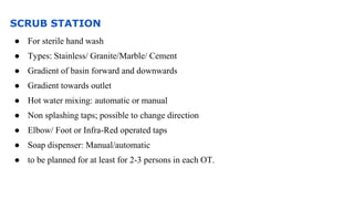 SCRUB STATION
● For sterile hand wash
● Types: Stainless/ Granite/Marble/ Cement
● Gradient of basin forward and downwards
● Gradient towards outlet
● Hot water mixing: automatic or manual
● Non splashing taps; possible to change direction
● Elbow/ Foot or Infra-Red operated taps
● Soap dispenser: Manual/automatic
● to be planned for at least for 2-3 persons in each OT.
 