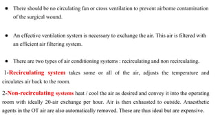 ● There should be no circulating fan or cross ventilation to prevent airborne contamination
of the surgical wound.
● An effective ventilation system is necessary to exchange the air. This air is filtered with
an efficient air filtering system.
● There are two types of air conditioning systems : recirculating and non recirculating.
1-Recirculating system takes some or all of the air, adjusts the temperature and
circulates air back to the room.
2-Non-recirculating systems heat / cool the air as desired and convey it into the operating
room with ideally 20-air exchange per hour. Air is then exhausted to outside. Anaesthetic
agents in the OT air are also automatically removed. These are thus ideal but are expensive.
 