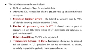 ● The broad recommendations include:
a. 20-30 air exchanges / hour for recirculated air
b. Only up to 80% recirculation of air to prevent build-up of anaesthetic and
other gases
c. Ultraclean laminar airflow – the filtered air delivery must be 90%
efficient in removing particles more than 0.5mm.
d. Positive air pressure system in OT: It should ensure a positive
pressure of 5 cm H2O from ceiling of OT downwards and outwards, to
push out air from OT.
e. Relative humidity of 50-60% to be maintained
f. Temperature between 18-24oC. Temperature should not be adjusted
for the comfort of OT personnel but for the requirement of patient,
especially in paediatric, geriatric, burns, neonatal cases etc.
 