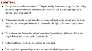 LIGHTING
● The general room illumination the OT is provided by fluorescent lamps (surface ceiling
mounted) to produce even illumination of at least 500 Lux at working height, with
minimal glare are preferred.
● This contrast should be maintained in corridors and scrub areas, as well as in the room
itself, so that the surgeon becomes accustomed to the light before entering the sterile
field.
● To minimize eye fatigue, the ratio of intensity of general room lighting to that at the
surgical site should not exceed 1:5, preferably 1:3.
● Colour and hue of the lights also should be consistent.
● The surgical or operation light should be an overhead ceiling mounted unit.
 