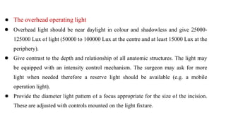 ● The overhead operating light
● Overhead light should be near daylight in colour and shadowless and give 25000-
125000 Lux of light (50000 to 100000 Lux at the centre and at least 15000 Lux at the
periphery).
● Give contrast to the depth and relationship of all anatomic structures. The light may
be equipped with an intensity control mechanism. The surgeon may ask for more
light when needed therefore a reserve light should be available (e.g. a mobile
operation light).
● Provide the diameter light pattern of a focus appropriate for the size of the incision.
These are adjusted with controls mounted on the light fixture.
 