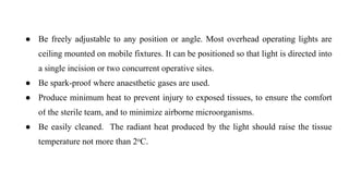 ● Be freely adjustable to any position or angle. Most overhead operating lights are
ceiling mounted on mobile fixtures. It can be positioned so that light is directed into
a single incision or two concurrent operative sites.
● Be spark-proof where anaesthetic gases are used.
● Produce minimum heat to prevent injury to exposed tissues, to ensure the comfort
of the sterile team, and to minimize airborne microorganisms.
● Be easily cleaned. The radiant heat produced by the light should raise the tissue
temperature not more than 2oC.
 