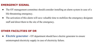EMERGENCY SIGNAL
● The OT management committee should consider installing an alarm system in case of a
life-threatening emergency.
● The activation of this alarm will save valuable time to mobilize the emergency designate
staff and direct them to the site of the emergency.
OTHER FACILITIES OF OR
● Electric generator - OT department should have electric generator to ensure
uninterrupted electricity supply in case of electricity failure.
 