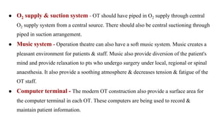 ● O2 supply & suction system - OT should have piped in O2 supply through central
O2 supply system from a central source. There should also be central suctioning through
piped in suction arrangement.
● Music system - Operation theatre can also have a soft music system. Music creates a
pleasant environment for patients & staff. Music also provide diversion of the patient's
mind and provide relaxation to pts who undergo surgery under local, regional or spinal
anaesthesia. It also provide a soothing atmosphere & decreases tension & fatigue of the
OT staff.
● Computer terminal - The modern OT construction also provide a surface area for
the computer terminal in each OT. These computers are being used to record &
maintain patient information.
 