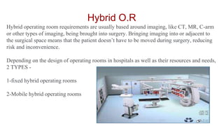Hybrid O.R
Hybrid operating room requirements are usually based around imaging, like CT, MR, C-arm
or other types of imaging, being brought into surgery. Bringing imaging into or adjacent to
the surgical space means that the patient doesn’t have to be moved during surgery, reducing
risk and inconvenience.
Depending on the design of operating rooms in hospitals as well as their resources and needs,
2 TYPES -
1-fixed hybrid operating rooms
2-Mobile hybrid operating rooms
 
