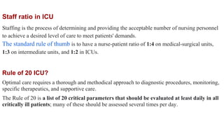 Rule of 20 ICU?
Optimal care requires a thorough and methodical approach to diagnostic procedures, monitoring,
specific therapeutics, and supportive care.
The Rule of 20 is a list of 20 critical parameters that should be evaluated at least daily in all
critically ill patients; many of these should be assessed several times per day.
Staff ratio in ICU
Staffing is the process of determining and providing the acceptable number of nursing personnel
to achieve a desired level of care to meet patients' demands.
The standard rule of thumb is to have a nurse-patient ratio of 1:4 on medical-surgical units,
1:3 on intermediate units, and 1:2 in ICUs.
 