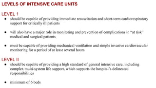 LEVELS OF INTENSIVE CARE UNITS
LEVEL 1
● should be capable of providing immediate resuscitation and short-term cardiorespiratory
support for critically ill patients
● will also have a major role in monitoring and prevention of complications in “at risk”
medical and surgical patients
● must be capable of providing mechanical ventilation and simple invasive cardiovascular
monitoring for a period of at least several hours
LEVEL II
● should be capable of providing a high standard of general intensive care, including
complex multi-system life support, which supports the hospital’s delineated
responsibilities
● minimum of 6 beds
 