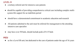 LEVEL III
● a tertiary referral unit for intensive care patients
● should be capable of providing comprehensive critical care including complex multi-
system life support for an indefinite period
● should have a demonstrated commitment to academic education and research
● All patients admitted to the unit must be referred for management to the attending
intensive care specialist
● may have over 50 beds, should include pods of 8-15 beds
PICU
● as for a Level III unit, but dedicated to the care of patients under the age of 16 years
 