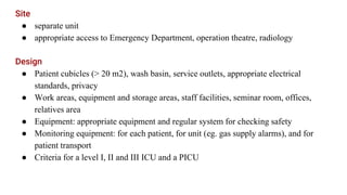 Site
● separate unit
● appropriate access to Emergency Department, operation theatre, radiology
Design
● Patient cubicles (> 20 m2), wash basin, service outlets, appropriate electrical
standards, privacy
● Work areas, equipment and storage areas, staff facilities, seminar room, offices,
relatives area
● Equipment: appropriate equipment and regular system for checking safety
● Monitoring equipment: for each patient, for unit (eg. gas supply alarms), and for
patient transport
● Criteria for a level I, II and III ICU and a PICU
 