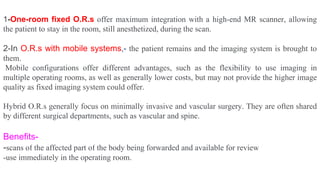 1-One-room fixed O.R.s offer maximum integration with a high-end MR scanner, allowing
the patient to stay in the room, still anesthetized, during the scan.
2-In O.R.s with mobile systems,- the patient remains and the imaging system is brought to
them.
Mobile configurations offer different advantages, such as the flexibility to use imaging in
multiple operating rooms, as well as generally lower costs, but may not provide the higher image
quality as fixed imaging system could offer.
Hybrid O.R.s generally focus on minimally invasive and vascular surgery. They are often shared
by different surgical departments, such as vascular and spine.
Benefits-
-scans of the affected part of the body being forwarded and available for review
-use immediately in the operating room.
 