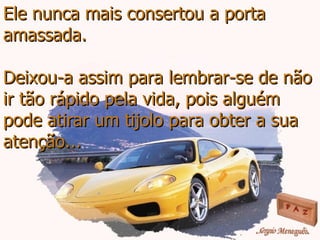Ele nunca mais consertou a porta amassada. Deixou-a assim para lembrar-se de não ir tão rápido pela vida, pois alguém pode atirar um tijolo para obter a sua atenção... 