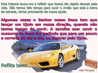 Esta historia levou-me a refletir que temos ido rápido demais pela vida. Não temos tido tempo para ouvir o irmão que está à beira da estrada, talvez precisando de nossa ajuda. Algumas vezes o Senhor nosso Deus tem que lançar um tijolo em nossa direção, quando não temos tempo de ouvir. A escolha sua: ouvir o sussurro de Deus lhe pedindo que pare um pouco a correria do dia-a-dia, ou esperar pelo tijolo. Reflita bem! 