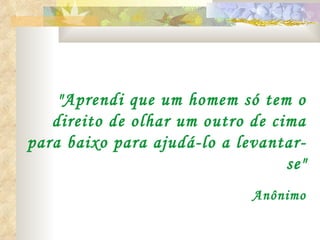   "Aprendi que um homem só tem o direito de olhar um outro de cima para baixo para ajudá-lo a levantar-se" Anônimo 