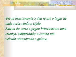 Freou bruscamente e deu ré até o lugar de onde teria vindo o tijolo. Saltou do carro e pegou bruscamente uma criança, empurrando-a contra um veículo estacionado e gritou: 