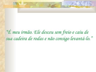 “ É meu irmão. Ele desceu sem freio e caiu de sua cadeira de rodas e não consigo levantá-lo.” 