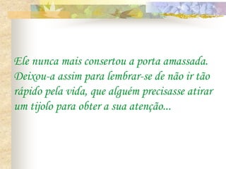 Ele nunca mais consertou a porta amassada.
Deixou-a assim para lembrar-se de não ir tão
rápido pela vida, que alguém precisasse atirar
um tijolo para obter a sua atenção...
 