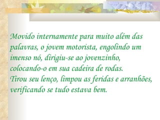 Movido internamente para muito além das
palavras, o jovem motorista, engolindo um
imenso nó, dirigiu-se ao jovenzinho,
colocando-o em sua cadeira de rodas.
Tirou seu lenço, limpou as feridas e arranhões,
verificando se tudo estava bem.
 