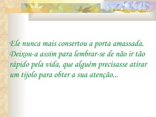 Ele nunca mais consertou a porta amassada.
Deixou-a assim para lembrar-se de não ir tão
rápido pela vida, que alguém precisasse atirar
um tijolo para obter a sua atenção...
 