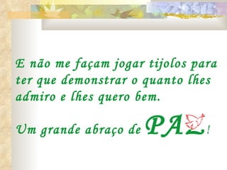 E não me façam jogar tijolos para
ter que demonstrar o quanto lhes
admiro e lhes quero bem.

Um grande abraço de   PAZ !
 