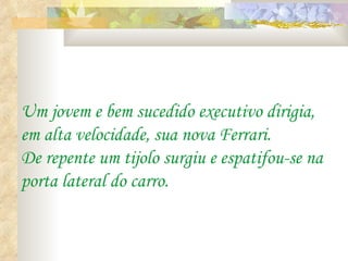 Um jovem e bem sucedido executivo dirigia,
em alta velocidade, sua nova Ferrari.
De repente um tijolo surgiu e espatifou-se na
porta lateral do carro.
 