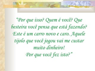 “Por que isso? Quem é você? Que
besteira você pensa que está fazendo?
 Este é um carro novo e caro. Aquele
 tijolo que você jogou vai me custar
           muito dinheiro!
        Por que você fez isto?”
 