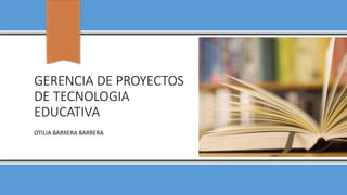 GERENCIA DE PROYECTOS
DE TECNOLOGIA
EDUCATIVA
OTILIA BARRERA BARRERA
 