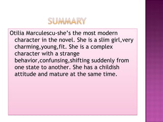 Otilia Marculescu-she’s the most modern character in the novel. She is a slim girl,very charming,young,f it .  She  is a complex character   with a strange behavior,confunsing,shifting suddenly from one state to another.   She has a childish attitude and mature at the same time. 
