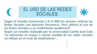 Según el estudio Generación 2.0 el 80% los jóvenes utilizan las
Redes Sociales con bastante frecuencia. Pero ¿Afecta el uso de
las Redes Sociales a su rendimiento académico?:
Según un estudio realizado por la universidad Camilo José Cela
"la utilización en mayor o menor medida de las redes sociales
no influye en el nivel de rendimiento“.
EL USO DE LAS REDES
SOCIALES.
 
