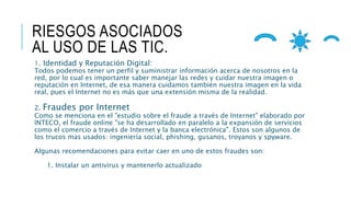 RIESGOS ASOCIADOS
AL USO DE LAS TIC.
1. Identidad y Reputación Digital:
Todos podemos tener un perfil y suministrar información acerca de nosotros en la
red, por lo cual es importante saber manejar las redes y cuidar nuestra imagen o
reputación en Internet, de esa manera cuidamos también nuestra imagen en la vida
real, pues el Internet no es más que una extensión misma de la realidad.
2. Fraudes por Internet
Como se menciona en el "estudio sobre el fraude a través de Internet" elaborado por
INTECO, el fraude online "se ha desarrollado en paralelo a la expansión de servicios
como el comercio a través de Internet y la banca electrónica". Estos son algunos de
los trucos mas usados: ingeniería social, phishing, gusanos, troyanos y spyware.
Algunas recomendaciones para evitar caer en uno de estos fraudes son:
1. Instalar un antivirus y mantenerlo actualizado
 