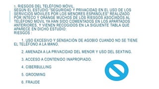 5. RIESGOS DEL TELÉFONO MÓVIL.
SEGÚN EL ESTUDIO "SEGURIDAD Y PRIVACIDAD EN EL USO DE LOS
SERVICIOS MÓVILES POR LOS MENORES ESPAÑOLES" REALIZADO
POR INTECO Y ORANGE MUCHOS DE LOS RIESGOS ASOCIADOS AL
TELÉFONO MÓVIL YA HAN SIDO COMENTADOS EN LOS APARTADOS
ANTERIORES, Y VIENEN RECOGIDOS EN LA SIGUIENTE TABLA QUE
APARECE EN DICHO ESTUDIO:
RIESGOS :
1. USO EXCESIVO Y SENSACIÓN DE AGOBIO CUANDO NO SE TIENE
EL TELÉFONO A LA MANO.
2. AMENAZA A LA PRIVACIDAD DEL MENOR Y USO DEL SEXTING.
3. ACCESO A CONTENIDO INAPROPIADO.
4. CIBERBULLING
5. GROOMING
6. FRAUDE
 