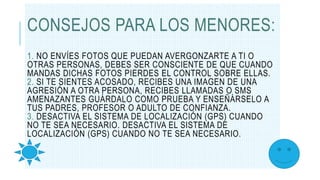 CONSEJOS PARA LOS MENORES:
1. NO ENVÍES FOTOS QUE PUEDAN AVERGONZARTE A TI O
OTRAS PERSONAS, DEBES SER CONSCIENTE DE QUE CUANDO
MANDAS DICHAS FOTOS PIERDES EL CONTROL SOBRE ELLAS.
2. SI TE SIENTES ACOSADO, RECIBES UNA IMAGEN DE UNA
AGRESIÓN A OTRA PERSONA, RECIBES LLAMADAS O SMS
AMENAZANTES GUÁRDALO COMO PRUEBA Y ENSEÑÁRSELO A
TUS PADRES, PROFESOR O ADULTO DE CONFIANZA.
3. DESACTIVA EL SISTEMA DE LOCALIZACIÓN (GPS) CUANDO
NO TE SEA NECESARIO. DESACTIVA EL SISTEMA DE
LOCALIZACIÓN (GPS) CUANDO NO TE SEA NECESARIO.
 