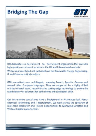 Bridging The Gap




OTI Associates is a Recruitment – to – Recruitment organisation that provides
high-quality recruitment services in the UK and International markets.
We focus primarily but not exclusively on the Renewable Energy, Engineering,
IT and Pharmaceutical markets.


OTI’s consultants are multilingual, speaking French, Spanish, German and
several other European languages. They are supported by a highly skilled
market research team, resourcers and cutting-edge technology to ensure the
rapid delivery of solutions for both clients and candidates alike.


Our recruitment consultants have a background in Pharmaceutical, Petro-
chemical, Technology and IT Recruitment. We work across the spectrum of
roles from Resourcer and Trainee opportunities to Managing Directors and
Venture Capital opportunities.
 