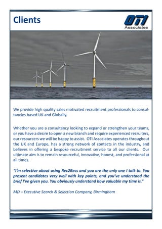 Clients




We provide high quality sales motivated recruitment professionals to consul-
tancies based UK and Globally.


Whether you are a consultancy looking to expand or strengthen your teams,
or you have a desire to open a new branch and require experienced recruiters,
our resourcers we will be happy to assist. OTI Associates operates throughout
the UK and Europe, has a strong network of contacts in the industry, and
believes in offering a bespoke recruitment service to all our clients. Our
ultimate aim is to remain resourceful, innovative, honest, and professional at
all times.

“I’m selective about using Rec2Recs and you are the only one I talk to. You
present candidates very well with key points, and you’ve understood the
brief I’ve given you. You obviously understand how valuable my time is.”

MD – Executive Search & Selection Company, Birmingham
 