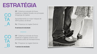CO
TA
_A
SP - Cobertura através de faces
estáticas e digitais focada nos principais
shoppings da capital.
Aproveitamento no maior hotspot de
WI-FI público do Brasil
RJ - Presença na região Central.
2 semanas de veiculação
CO
TA
_B
SP - Cobertura através de faces
estáticas e digitais próxima aos
principais polos de entretenimento.
RJ - Presença na região Central.
1 semana de veiculação
******
ESTRATÉGIA
 