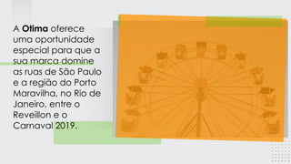 A Otima oferece
uma oportunidade
especial para que a
sua marca domine
as ruas de São Paulo
e a região do Porto
Maravilha, no Rio de
Janeiro, entre o
Reveillon e o
Carnaval 2019.
 