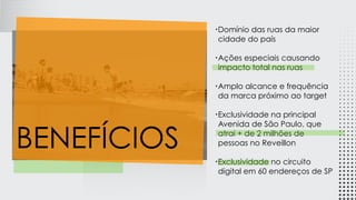 •Domínio das ruas da maior
cidade do país
•Ações especiais causando
impacto total nas ruas
•Amplo alcance e frequência
da marca próximo ao target
•Exclusividade na principal
Avenida de São Paulo, que
atrai + de 2 milhões de
pessoas no Reveillon
•Exclusividade no circuito
digital em 60 endereços de SP
BENEFÍCIOS
 