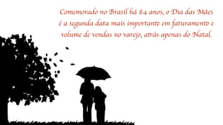 Comemorado no Brasil há 84 anos, o Dia das Mães
é a segunda data mais importante em faturamento e
volume de vendas no varejo, atrás apenas do Natal.
 