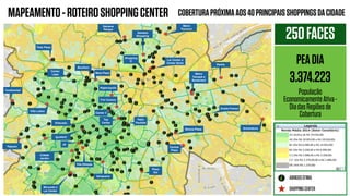 COBERTURAPRÓXIMAAOS40PRINCIPAISSHOPPINGSDACIDADEMAPEAMENTO-ROTEIROSHOPPINGCENTER
SHOPPINGCENTER
ABRIGOSOTIMA
250FACES
PEADIA
3.374.223
População
EconomicamenteAtiva-
DiadasRegiõesde
Cobertura
Lar Center e
Center Norte
Analia Franco
AricanduvaMooca Plaza
Bourbon
West Plaza
Center
Lapa
Tiete Plaza
Continental
Villa Lobos
Higienopolis
Frei Caneca
Center 3
Top
Center
Patio
Paulista
Plaza
Sul
Eldorado
Iguatemi
JK
Cidade
Jardim
Vila Olimpia
Morumbi e
Lar Center
Raposo
Ibirapuera
Central
Plaza
Metro
Tatuapé e
Boulevard
Penha
Shopping
D
Metro
Tucuruvi
Santana
Parque
Santana
Shopping
 