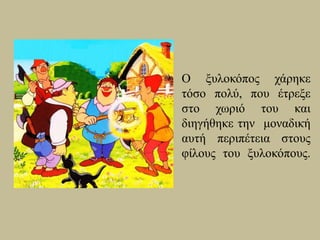 Ο ξυλοκόπος χάρηκε
τόσο πολύ, που έτρεξε
στο χωριό του και
διηγήθηκε την μοναδική
αυτή περιπέτεια στους
φίλους του ξυλοκόπους.
 