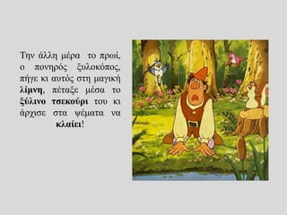 Την άλλη μέρα το πρωί,
ο πονηρός ξυλοκόπος,
πήγε κι αυτός στη μαγική
λίμνη, πέταξε μέσα το
ξύλινο τσεκούρι του κι
άρχισε στα ψέματα να
κλαίει!
 