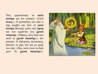 Τότε εμφανίστηκε το καλό
πνεύμα και τον ρώτησε: «Γιατί
κλαις;». Ο ξυλοκόπος του είπε τι
είχε συμβεί και τότε το καλό
πνεύμα βούτηξε μέσα στη λίμνη
και του εμφάνισε ένα χρυσό
τσεκούρι. «Μήπως είναι δικό σου
αυτό το χρυσό τσεκούρι;», τον
ρώτησε. Ο άπληστος ξυλοκόπος,
άπλωσε το χέρι του και με χαρά
του είπε: «Ναι, αυτό είναι το δικό
μου! Το χρυσό τσεκούρι!».
 