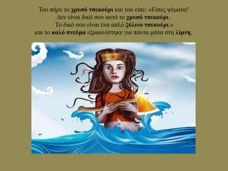 Του πήρε το χρυσό τσεκούρι και του είπε: «Είπες ψέματα!
∆εν είναι δικό σου αυτό το χρυσό τσεκούρι.
Το δικό σου είναι ένα απλό ξύλινο τσεκούρι.»
και το καλό πνεύμα εξαφανίστηκε για πάντα μέσα στη λίμνη.
 